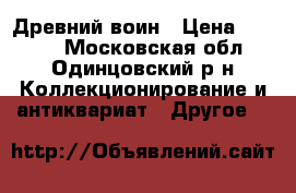 Древний воин › Цена ­ 1 500 - Московская обл., Одинцовский р-н Коллекционирование и антиквариат » Другое   